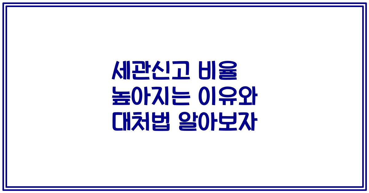 세관신고 비율 높아지는 이유와 대처법 알아보자