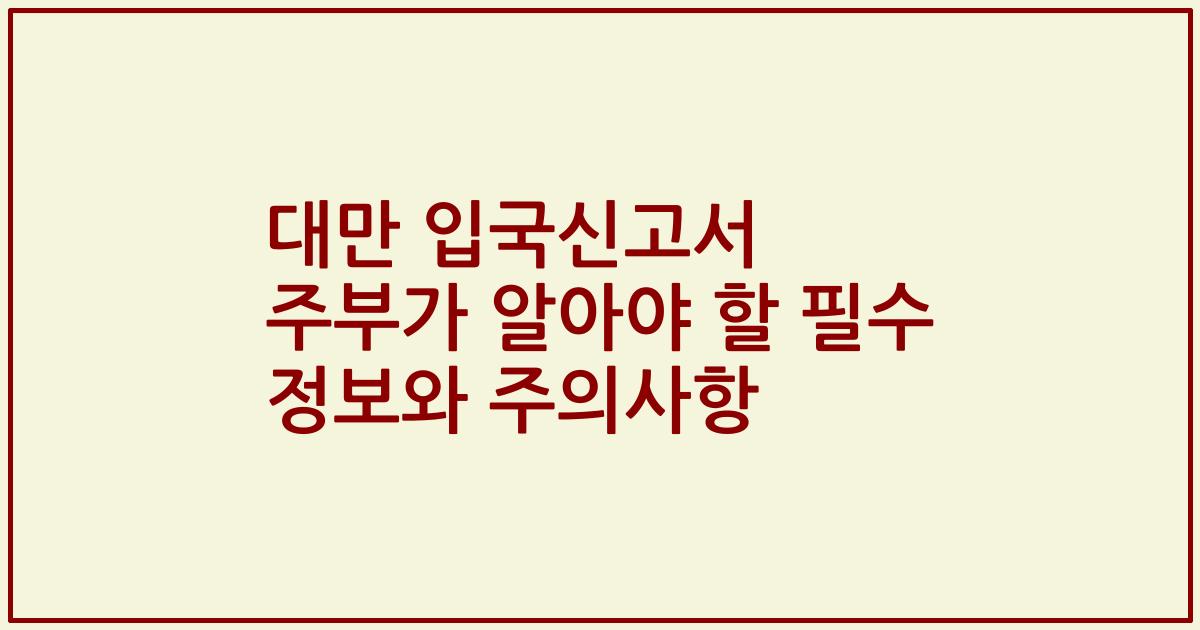 대만 입국신고서 주부가 알아야 할 필수 정보와 주의사항